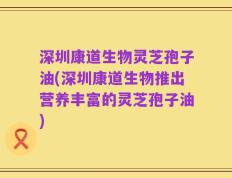 深圳康道生物灵芝孢子油(深圳康道生物推出营养丰富的灵芝孢子油)