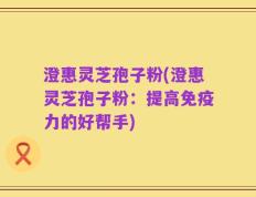 澄惠灵芝孢子粉(澄惠灵芝孢子粉：提高免疫力的好帮手)