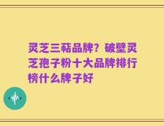 灵芝三萜品牌？破壁灵芝孢子粉十大品牌排行榜什么牌子好