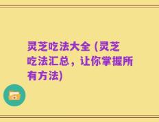 灵芝吃法大全 (灵芝吃法汇总，让你掌握所有方法)