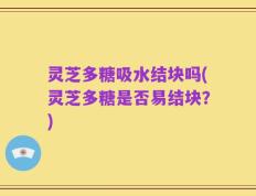 灵芝多糖吸水结块吗(灵芝多糖是否易结块？)