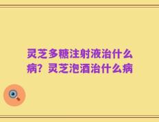 灵芝多糖注射液治什么病？灵芝泡酒治什么病