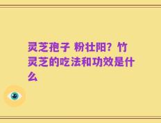 灵芝孢子 粉壮阳？竹灵芝的吃法和功效是什么