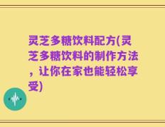 灵芝多糖饮料配方(灵芝多糖饮料的制作方法，让你在家也能轻松享受)