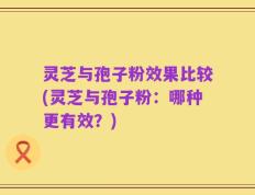 灵芝与孢子粉效果比较(灵芝与孢子粉：哪种更有效？)