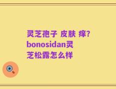 灵芝孢子 皮肤 痒？bonosidan灵芝松露怎么样