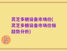 灵芝多糖设备市场价(灵芝多糖设备市场价格趋势分析)
