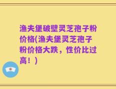 渔夫堡破壁灵芝孢子粉价格(渔夫堡灵芝孢子粉价格大跌，性价比过高！)