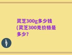 灵芝300g多少钱 (灵芝300克价格是多少？