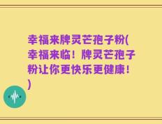幸福来牌灵芒孢子粉(幸福来临！牌灵芒孢子粉让你更快乐更健康！)