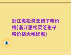 浙江惠松灵芝孢子粉价格(浙江惠松灵芝孢子粉价格大幅优惠)