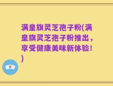 满皇旗灵芝孢子粉(满皇旗灵芝孢子粉推出，享受健康美味新体验！)