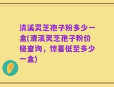 清溪灵芝孢子粉多少一盒(清溪灵芝孢子粉价格查询，惊喜低至多少一盒)