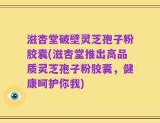 滋杏堂破壁灵芝孢子粉胶囊(滋杏堂推出高品质灵芝孢子粉胶囊，健康呵护你我)