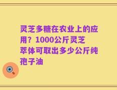 灵芝多糖在农业上的应用？1000公斤灵芝萃体可取出多少公斤纯孢子油