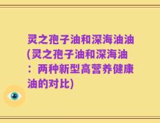 灵之孢子油和深海油油(灵之孢子油和深海油：两种新型高营养健康油的对比)