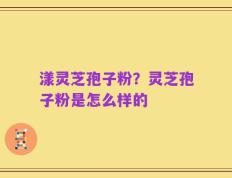 漾灵芝孢子粉？灵芝孢子粉是怎么样的