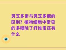 灵芝多素与灵芝多糖的区别？植物细胞中常见的多糖除了纤维素还有什么