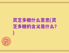 灵芝多糖什么意思(灵芝多糖的含义是什么？)