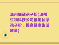 温州仙朵孢子粉(温州生物科技公司推出仙朵孢子粉，提高健康生活质量)
