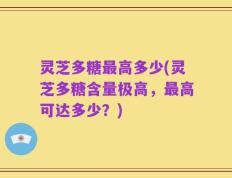灵芝多糖最高多少(灵芝多糖含量极高，最高可达多少？)