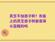灵芝不加孢子粉？市面上的灵芝孢子粉都是带小蓝帽的吗
