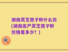 湖南灵芝孢子粉什么价(湖南出产灵芝孢子粉价格是多少？)