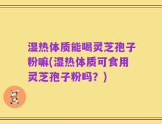 湿热体质能喝灵芝孢子粉嘛(湿热体质可食用灵芝孢子粉吗？)