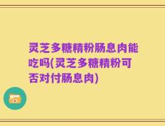 灵芝多糖精粉肠息肉能吃吗(灵芝多糖精粉可否对付肠息肉)