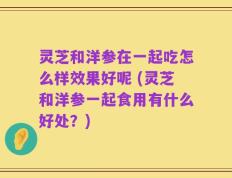 灵芝和洋参在一起吃怎么样效果好呢 (灵芝和洋参一起食用有什么好处？)