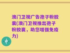 澳门卫视广告孢子粉胶囊(澳门卫视推出孢子粉胶囊，助您增强免疫力)