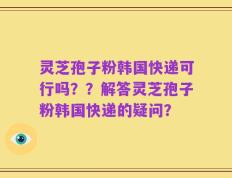 灵芝孢子粉韩国快递可行吗？？解答灵芝孢子粉韩国快递的疑问？