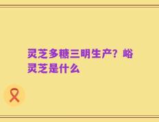 灵芝多糖三明生产？峪灵芝是什么
