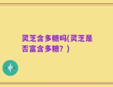 灵芝含多糖吗(灵芝是否富含多糖？)