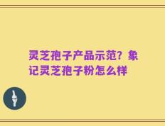 灵芝孢子产品示范？象记灵芝孢子粉怎么样