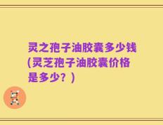 灵之孢子油胶囊多少钱(灵芝孢子油胶囊价格是多少？)