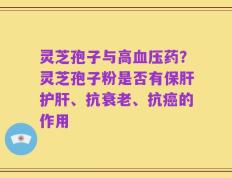 灵芝孢子与高血压药？灵芝孢子粉是否有保肝护肝、抗衰老、抗癌的作用