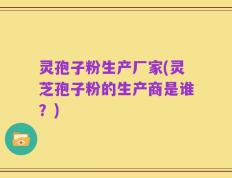 灵孢子粉生产厂家(灵芝孢子粉的生产商是谁？)