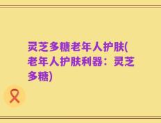 灵芝多糖老年人护肤(老年人护肤利器：灵芝多糖)