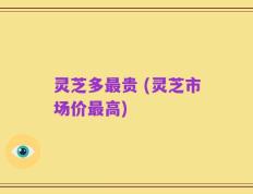 灵芝多最贵 (灵芝市场价最高)
