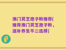 澳门灵芝孢子粉推荐(推荐澳门灵芝孢子粉，滋补养生不二选择)