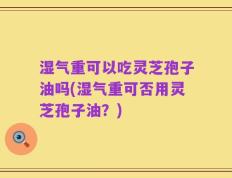 湿气重可以吃灵芝孢子油吗(湿气重可否用灵芝孢子油？)