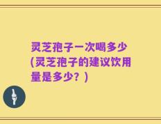 灵芝孢子一次喝多少 (灵芝孢子的建议饮用量是多少？)