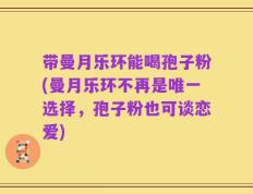 带曼月乐环能喝孢子粉(曼月乐环不再是唯一选择，孢子粉也可谈恋爱)