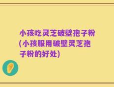 小孩吃灵芝破壁孢子粉(小孩服用破壁灵芝孢子粉的好处)