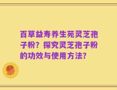 百草益寿养生苑灵芝孢子粉？探究灵芝孢子粉的功效与使用方法？
