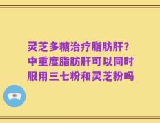 灵芝多糖治疗脂肪肝？中重度脂肪肝可以同时服用三七粉和灵芝粉吗