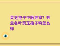灵芝孢子中医世家？芳兰名叶灵芝孢子粉怎么样