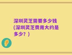 深圳灵芝需要多少钱 (深圳灵芝费用大约是多少？)
