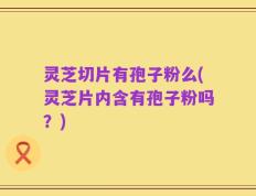 灵芝切片有孢子粉么(灵芝片内含有孢子粉吗？)